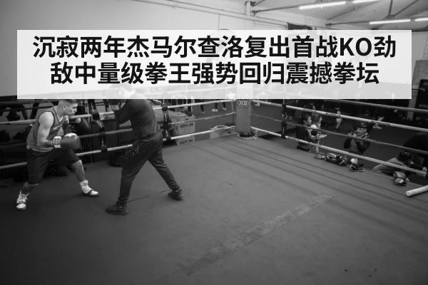 沉寂两年杰马尔查洛复出首战KO劲敌中量级拳王强势回归震撼拳坛