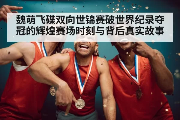 魏萌飞碟双向世锦赛破世界纪录夺冠的辉煌赛场时刻与背后真实故事