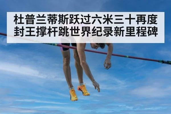 杜普兰蒂斯跃过六米三十再度封王撑杆跳世界纪录新里程碑