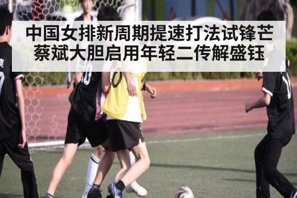 中国女排新周期提速打法试锋芒 蔡斌大胆启用年轻二传解盛钰
